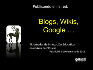 Publicando en la red:


       Blogs, Wikis,
        Google …
III Jornadas de Innovación Educativa
en el Aula de Clásicas
               Valladolid, 9-10 de marzo de 2012
 