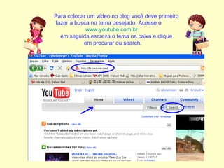 Para colocar um vídeo no blog você deve primeiro fazer a busca no tema desejado. Acesse o  www.youtube.com.br   em seguida escreva o tema na caixa e clique  em procurar ou search. 