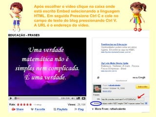 Após escolher o vídeo clique na caixa onde está escrito Embed selecionando a linguagem HTML. Em seguida Pressione Ctrl C e cole no campo de texto do blog pressionando Ctrl V. A URL é o endereço do vídeo. 