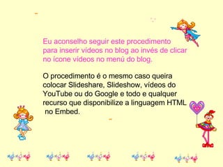 O procedimento é o mesmo caso queira colocar Slideshare, Slideshow, vídeos do  YouTube ou do Google e todo e qualquer  recurso que disponibilize a linguagem HTML no Embed. Eu aconselho seguir este procedimento para inserir vídeos no blog ao invés de clicar  no ícone vídeos no menú do blog. 