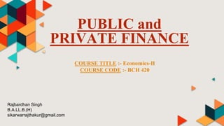PUBLIC and
PRIVATE FINANCE
COURSE TITLE :- Economics-II
COURSE CODE :- BCH 420
Rajbardhan Singh
B.A.LL.B.(H)
sikarwarrajthakur@gmail.com
 