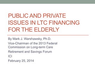 PUBLIC AND PRIVATE
ISSUES IN LTC FINANCING
FOR THE ELDERLY
By Mark J. Warshawsky, Ph.D.
Vice-Chairman of the 2013 Federal
Commission on Long-term Care
Retirement and Savings Forum
ICI
February 25, 2014

 