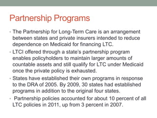 Partnership Programs
• The Partnership for Long-Term Care is an arrangement

between states and private insurers intended to reduce
dependence on Medicaid for financing LTC.
• LTCI offered through a state’s partnership program
enables policyholders to maintain larger amounts of
countable assets and still qualify for LTC under Medicaid
once the private policy is exhausted.
• States have established their own programs in response
to the DRA of 2005. By 2009, 30 states had established
programs in addition to the original four states.
• Partnership policies accounted for about 10 percent of all
LTC policies in 2011, up from 3 percent in 2007.

 