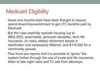 Medicaid Eligibility
• Asset and income tests have been thought to require

spend-down/impoverishment to get LTC benefits paid by
Medicaid.
• But the rules explicitly exclude housing (up to
$802,000), automobile, personal valuables, term life
insurance, (in many states) retirement assets in
distribution (not necessarily lifetime), and $116,000 for a
community spouse.
• Plus there are reports that it is possible to ―game‖ the
system further through the use of trusts and life insurance;
listen to late night radio and TV ads from attorneys.

 