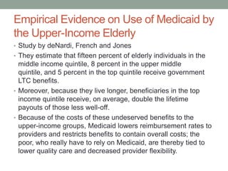 Empirical Evidence on Use of Medicaid by
the Upper-Income Elderly
• Study by deNardi, French and Jones
• They estimate that fifteen percent of elderly individuals in the

middle income quintile, 8 percent in the upper middle
quintile, and 5 percent in the top quintile receive government
LTC benefits.
• Moreover, because they live longer, beneficiaries in the top
income quintile receive, on average, double the lifetime
payouts of those less well-off.
• Because of the costs of these undeserved benefits to the
upper-income groups, Medicaid lowers reimbursement rates to
providers and restricts benefits to contain overall costs; the
poor, who really have to rely on Medicaid, are thereby tied to
lower quality care and decreased provider flexibility.

 