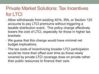 Private Market Solutions: Tax Incentives
for LTCI
• Allow withdrawals from existing 401k, IRA, or Section 125

accounts to pay LTCI premiums without triggering a
taxable distribution event. This policy change effectively
lowers the cost of LTCI, especially for those in higher tax
brackets.
• We guess that this change would have minimal net
budget implications.
• The tax costs of incentivizing broader LTCI participation
would be more than offset over time as those newly
covered by private LTCI coverage draw on private rather
than public resources to finance their care.

 