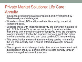 Private Market Solutions: Life Care
Annuity
• Insurance product innovation proposed and investigated by

•
•

•

•

Warshawsky and colleagues
Would combine LTCI and immediate life annuity, issued at
retirement ages.
Because those with impaired longevity are generally not able to
get LTCI, but in APV terms are not (much) more expensive
than those with normal or superior longevity, they are attractive
to and should invited by the superior longevity pool who select
into life annuities and who can pass current LTCI underwriting.
This combination means that underwriting can be minimal for
the life care annuity and it can be offered at a slight discount
overall.
The proposal would change the tax law to allow investment and
distribution in the LTCI portion of the life care annuity through
tax-advantaged retirement accounts.

 