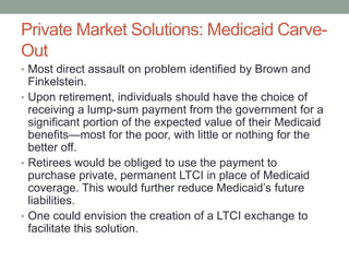 Private Market Solutions: Medicaid CarveOut
• Most direct assault on problem identified by Brown and

Finkelstein.
• Upon retirement, individuals should have the choice of
receiving a lump-sum payment from the government for a
significant portion of the expected value of their Medicaid
benefits—most for the poor, with little or nothing for the
better off.
• Retirees would be obliged to use the payment to
purchase private, permanent LTCI in place of Medicaid
coverage. This would further reduce Medicaid’s future
liabilities.
• One could envision the creation of a LTCI exchange to
facilitate this solution.

 