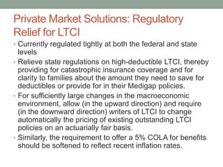 Private Market Solutions: Regulatory
Relief for LTCI
• Currently regulated tightly at both the federal and state

levels
• Relieve state regulations on high-deductible LTCI, thereby
providing for catastrophic insurance coverage and for
clarity to families about the amount they need to save for
deductibles or provide for in their Medigap policies.
• For sufficiently large changes in the macroeconomic
environment, allow (in the upward direction) and require
(in the downward direction) writers of LTCI to change
automatically the pricing of existing outstanding LTCI
policies on an actuarially fair basis.
• Similarly, the requirement to offer a 5% COLA for benefits
should be softened to reflect recent inflation rates.

 