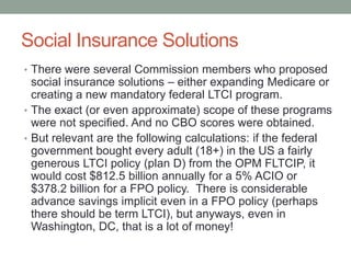 Social Insurance Solutions
• There were several Commission members who proposed

social insurance solutions – either expanding Medicare or
creating a new mandatory federal LTCI program.
• The exact (or even approximate) scope of these programs
were not specified. And no CBO scores were obtained.
• But relevant are the following calculations: if the federal
government bought every adult (18+) in the US a fairly
generous LTCI policy (plan D) from the OPM FLTCIP, it
would cost $812.5 billion annually for a 5% ACIO or
$378.2 billion for a FPO policy. There is considerable
advance savings implicit even in a FPO policy (perhaps
there should be term LTCI), but anyways, even in
Washington, DC, that is a lot of money!

 