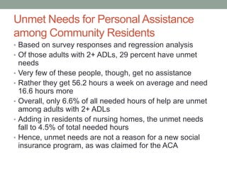 Unmet Needs for Personal Assistance
among Community Residents
• Based on survey responses and regression analysis
• Of those adults with 2+ ADLs, 29 percent have unmet
•
•
•
•

•

needs
Very few of these people, though, get no assistance
Rather they get 56.2 hours a week on average and need
16.6 hours more
Overall, only 6.6% of all needed hours of help are unmet
among adults with 2+ ADLs
Adding in residents of nursing homes, the unmet needs
fall to 4.5% of total needed hours
Hence, unmet needs are not a reason for a new social
insurance program, as was claimed for the ACA

 