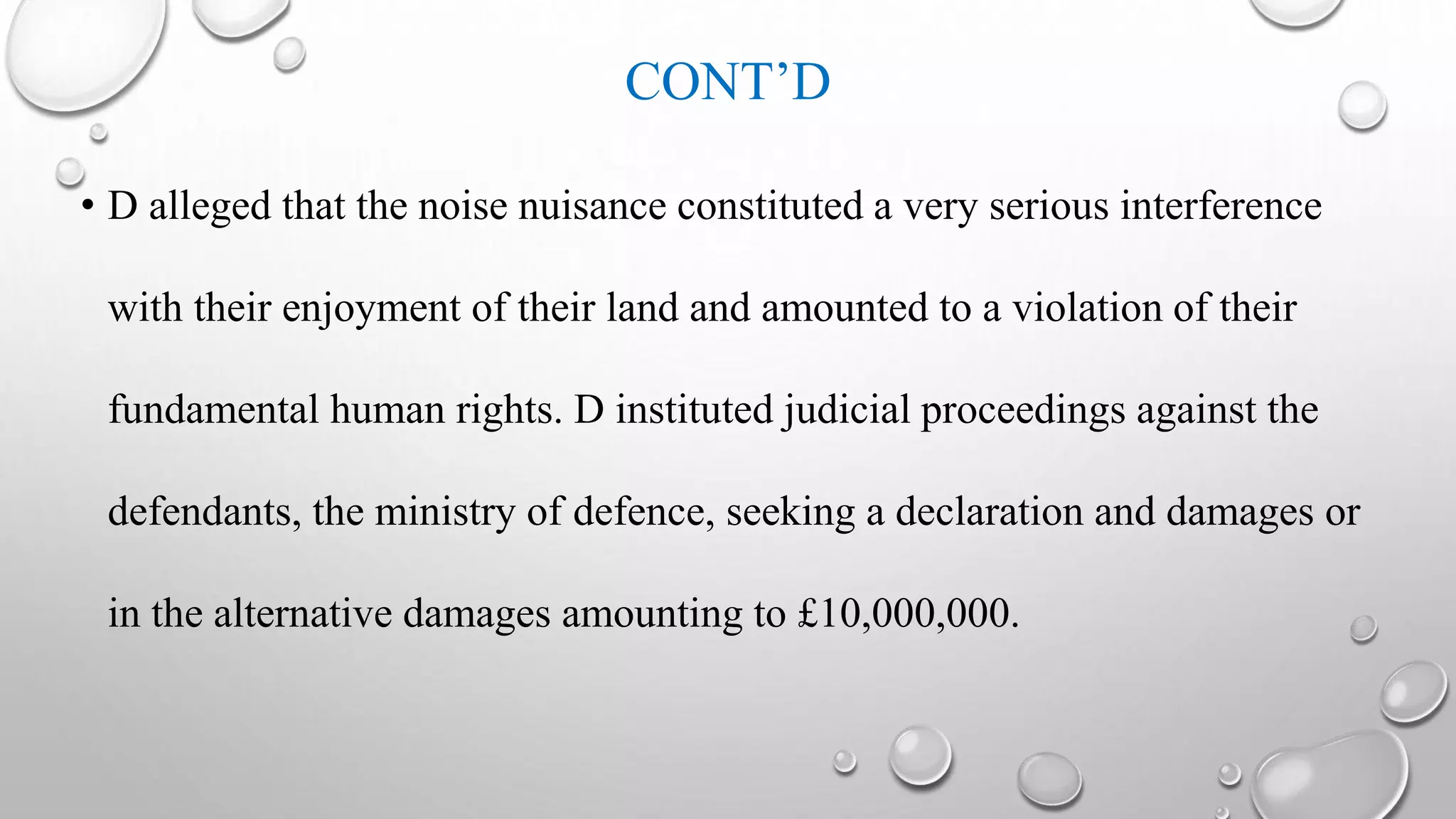 CONT’D
• D alleged that the noise nuisance constituted a very serious interference
with their enjoyment of their land and amounted to a violation of their
fundamental human rights. D instituted judicial proceedings against the
defendants, the ministry of defence, seeking a declaration and damages or
in the alternative damages amounting to £10,000,000.
 