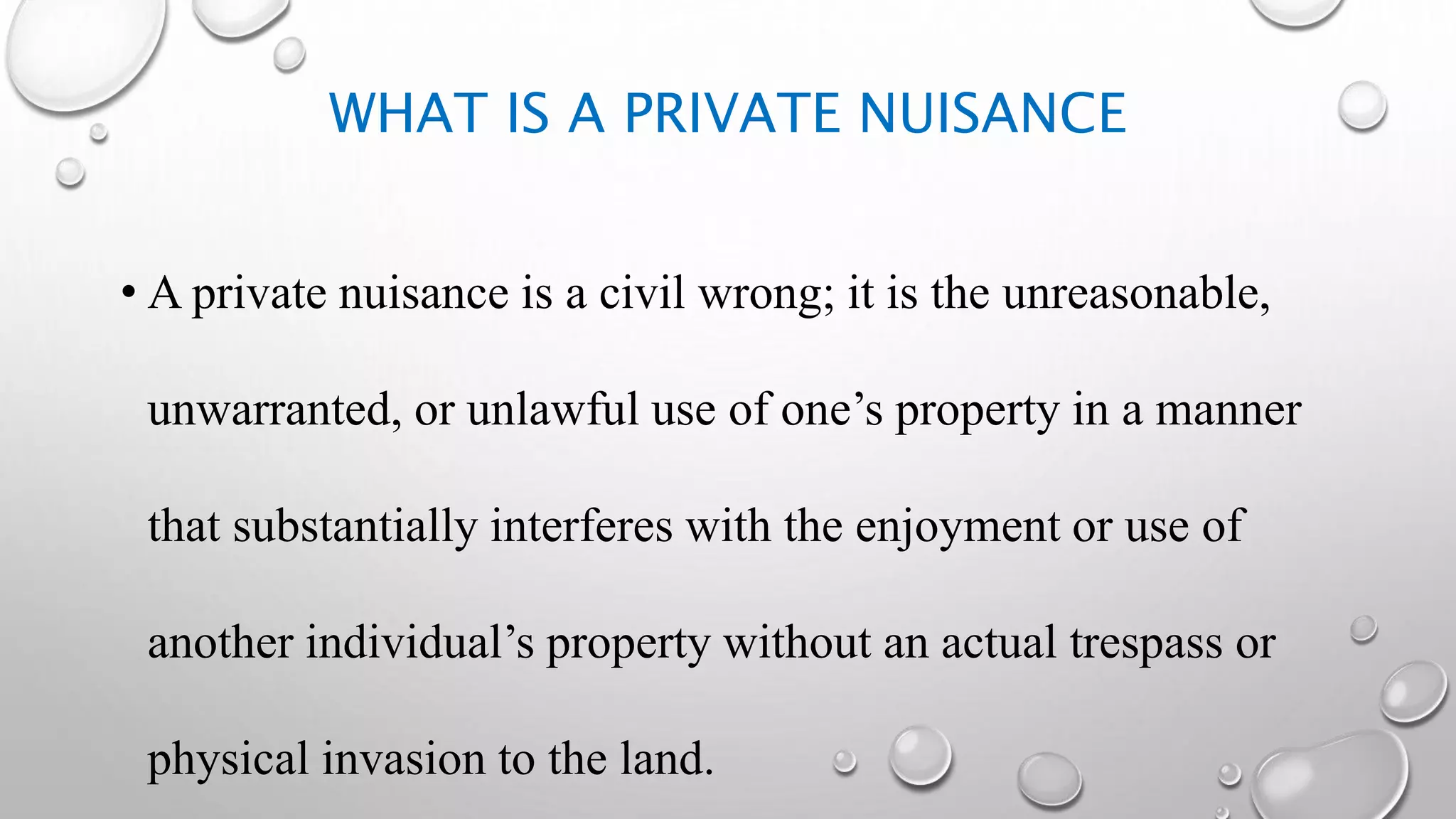 WHAT IS A PRIVATE NUISANCE
• A private nuisance is a civil wrong; it is the unreasonable,
unwarranted, or unlawful use of one’s property in a manner
that substantially interferes with the enjoyment or use of
another individual’s property without an actual trespass or
physical invasion to the land.
 