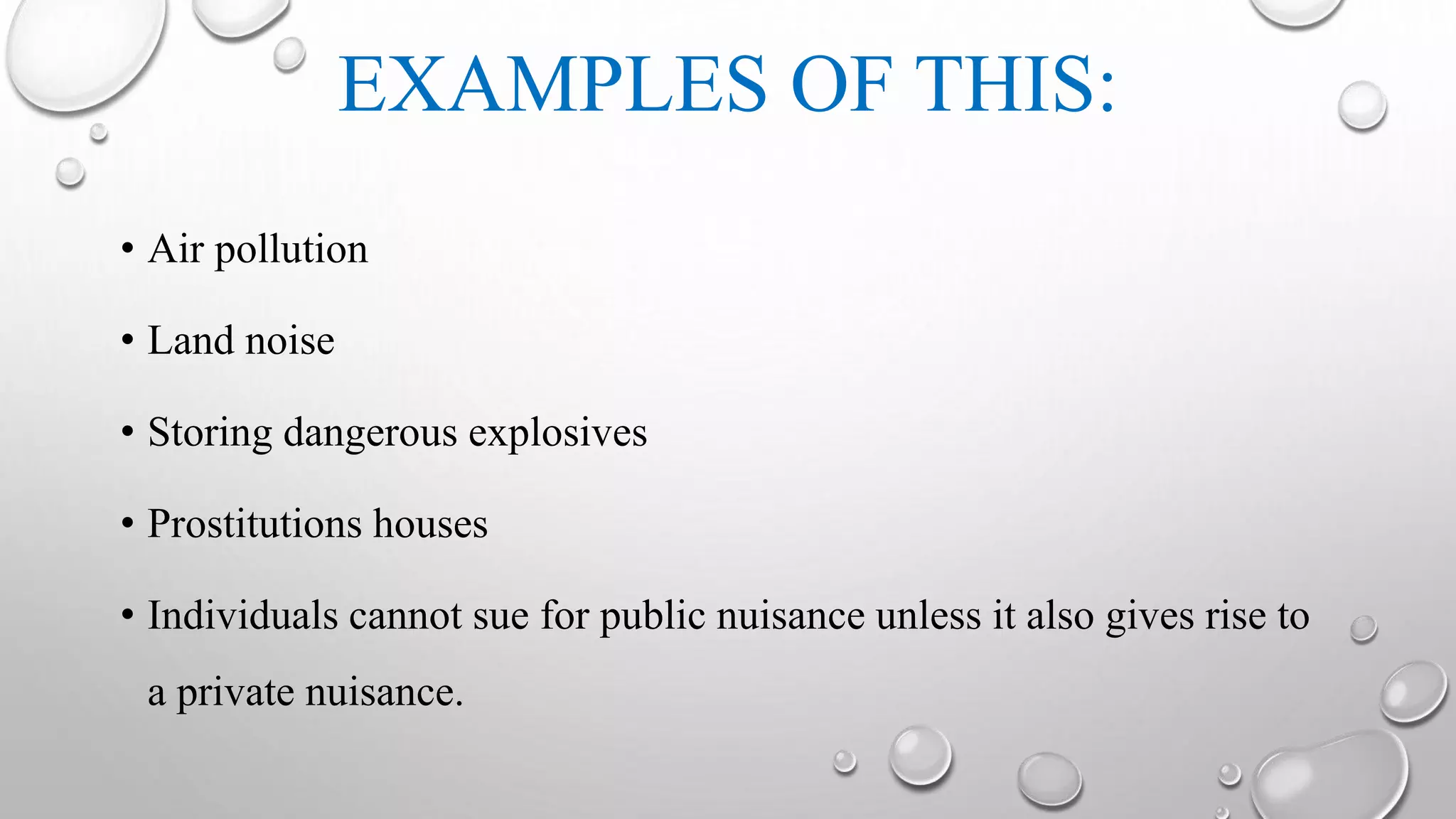 EXAMPLES OF THIS:
• Air pollution
• Land noise
• Storing dangerous explosives
• Prostitutions houses
• Individuals cannot sue for public nuisance unless it also gives rise to
a private nuisance.
 