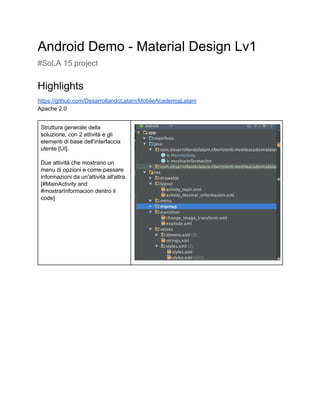 Android Demo ­ Material Design Lv1 
#SoLA 15 project  
Highlights 
https://github.com/DesarrollandoLatam/MobileAcademiaLatam 
Apache 2.0 
 
Struttura generale della 
soluzione, con 2 attività e gli 
elementi di base dell'interfaccia 
utente [UI]. 
 
Due attività che mostrano un 
menu di opzioni e come passare 
informazioni da un'attività all'altra. 
[#MainActivity and 
#mostrarInformacion dentro il 
code] 
 
 