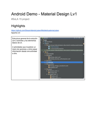 Android Demo ­ Material Design Lv1 
#SoLA 15 project  
Highlights 
https://github.com/DesarrollandoLatam/MobileAcademiaLatam 
Apache 2.0 
 
Estructura general de la solución 
con 2 activities y los elementos 
básico de UI. 
 
2 actividades que muestran un 
menú de opciones y cómo pasar 
información desde una actividad 
a otra. 
 
 