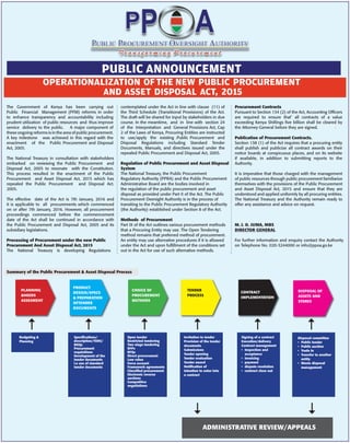 The Government of Kenya has been carrying out
Public Financial Management (PFM) reforms in order
to enhance transparency and accountability including
prudent utilization of public resources and thus improve
service delivery to the public. A major component of
these ongoing reforms is in the area of public procurement.
A key milestone was achieved in this regard with the
enactment of the Public Procurement and Disposal
Act, 2005.
The National Treasury in consultation with stakeholders
embarked on reviewing the Public Procurement and
Disposal Act, 2005 to resonate with the Constitution.
This process resulted in the enactment of the Public
Procurement and Asset Disposal Act, 2015 which has
repealed the Public Procurement and Disposal Act.
2005.
The effective date of the Act is 7th January, 2016 and
it is applicable to all procurements which commenced
on or after 7th January, 2016. However, all procurement
proceedings commenced before the commencement
date of the Act shall be continued in accordance with
the Public Procurement and Disposal Act, 2005 and its
subsidiary legislations.
Processing of Procurement under the new Public
Procurement And Asset Disposal Act, 2015
The National Treasury is developing Regulations
contemplated under the Act in line with clause (11) of
the Third Schedule (Transitional Provisions) of the Act.
The draft will be shared for input by stakeholders in due
course. In the meantime, and in line with section 24
of the Interpretation and General Provisions Act, Cap
2 of the Laws of Kenya, Procuring Entities are instructed
to use/apply the existing .Public Procurement and
Disposal Regulations including Standard Tender
Documents, Manuals, and directives issued under the
repealed Public Procurement and Disposal Act, 2005.
Regulation of Public Procurement and Asset Disposal
System
The National Treasury, the Public Procurement
Regulatory Authority (PPRA) and the Public Procurement
Administrative Board are the bodies involved in
the regulation of the public procurement and asset
disposal as provided under Part II of the Act. The Public
Procurement Oversight Authority is in the process of
transiting to the Public Procurement Regulatory Authority
(the Authority) established under Section 8 of the Act.
Methods of Procurement
Part IX of the Act outlines various procurement methods
that a Procuring Entity may use. The Open Tendering
method remains that preferred method of procurement.
An entity may use alternative procedures if it is allowed
under the Act and upon fulﬁllment of the conditions set
out in the Act for use of such alternative methods.
Procurement Contracts
Pursuant to Section 134 (2) of the Act, Accounting Ofﬁcers
are required to ensure that’ all contracts of a value
exceeding Kenya Shillings ﬁve billion shall be cleared by
the Attorney-General before they are signed. ·
Publication of Procurement Contracts.
Section 138 (1) of the Act requires that a procuring entity
shall publish and publicize all contract awards on their
notice boards at conspicuous places, and on its website
if available, in addition to submitting reports to the
Authority.
It is imperative that those charged with the management
of public resources through public procurement familiarize
themselves with the provisions of the Public Procurement
and Asset Disposal Act, 2015 and ensure that they are
understood and applied uniformly by all procuring entities.
The National Treasury and the Authority remain ready to
offer any assistance and advice on request.
M. J. O. JUMA, MBS
DIRECTOR GENERAL
For further information and enquiry contact the Authority
on Telephone No. 020-3244000 or info@ppoa.go.ke
OPERATIONALIZATION OFTHE NEW PUBLIC PROCUREMENT
AND ASSET DISPOSAL ACT, 2015
PUBLIC ANNOUNCEMENT
PLANNING
&NEEDS
ASSESMENT
Budgeting &
Planning
Open tender
Restricted tendering
Two stage tendering
RFPs
RFQs
Direct procurement
Low value
Force account
Framework agreements
Classiﬁed procurement
Electronic reverse
auctions
Competitive
negotiations
Signing of a contract
Execution/delivery
Contract management
• Inspection and
acceptance
• invoicing
• payment
• dispute resolution
• contract close out
Speciﬁcations/
description/TORS/
BOQs
Procurement
requisitions
Development of the
tender documents
i.e use of standard
tender documents
Invitation to tender
Provision of the tender
documents
Submissions
Tender opening
Tender evaluation
Tender award
Notiﬁcation of
intention to enter into
a contract
Disposal committee
• Public tender
• Public auction
• Trade in
• Transfer to another
entity
• Waste disposal
management
CHOICE OF
PROCUREMENT
METHODS
CONTRACT
IMPLEMENTATION
PRODUCT
DESIGN/SPECS
& PREPARATION
OFTENDER
DOCUMENTS
TENDER
PROCESS
DISPOSAL OF
ASSETS AND
STORES
ADMINISTRATIVE REVIEW/APPEALS
Summary of the Public Procurement & Asset Disposal Process
 