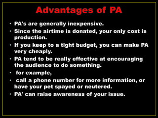 • PA's are generally inexpensive.
• Since the airtime is donated, your only cost is
production.
• If you keep to a tight budget, you can make PA
very cheaply.
• PA tend to be really effective at encouraging
the audience to do something.
• for example,
• call a phone number for more information, or
have your pet spayed or neutered.
• PA' can raise awareness of your issue.
 