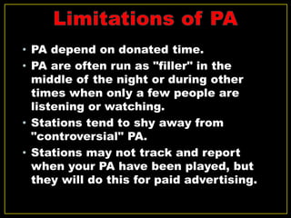 • PA depend on donated time.
• PA are often run as "filler" in the
middle of the night or during other
times when only a few people are
listening or watching.
• Stations tend to shy away from
"controversial" PA.
• Stations may not track and report
when your PA have been played, but
they will do this for paid advertising.
 
