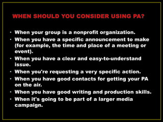 • When your group is a nonprofit organization.
• When you have a specific announcement to make
(for example, the time and place of a meeting or
event).
• When you have a clear and easy-to-understand
issue.
• When you're requesting a very specific action.
• When you have good contacts for getting your PA
on the air.
• When you have good writing and production skills.
• When it's going to be part of a larger media
campaign.
 