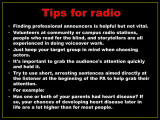 • Finding professional announcers is helpful but not vital.
• Volunteers at community or campus radio stations,
people who read for the blind, and storytellers are all
experienced in doing voiceover work.
• Just keep your target group in mind when choosing
actors.
• It's important to grab the audience's attention quickly
and hold it.
• Try to use short, arresting sentences aimed directly at
the listener at the beginning of the PA to help grab their
attention.
• For example:
• Has one or both of your parents had heart disease? If
so, your chances of developing heart disease later in
life are a lot higher than for most people.
 