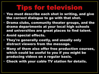 • You must describe each shot in writing, and give
the correct dialogue to go with that shot.
• Drama clubs, community theater groups, and the
drama departments at your local high schools
and universities are great places to find talent.
• Avoid special effects.
• They're generally costly, and usually only
distract viewers from the message.
• Many of them also offer free production courses,
which could be useful to you if you might be
producing videos on a regular basis.
• Check with your cable TV station for details.
 