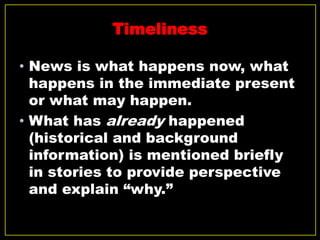 Timeliness
• News is what happens now, what
happens in the immediate present
or what may happen.
• What has already happened
(historical and background
information) is mentioned briefly
in stories to provide perspective
and explain “why.”
 
