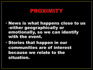 • News is what happens close to us
-either geographically or
emotionally, so we can identify
with the event.
• Stories that happen in our
communities are of interest
because we relate to the
situation.
 