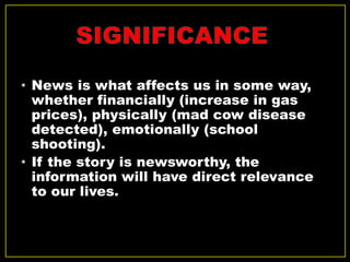 • News is what affects us in some way,
whether financially (increase in gas
prices), physically (mad cow disease
detected), emotionally (school
shooting).
• If the story is newsworthy, the
information will have direct relevance
to our lives.
 