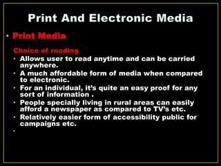 Choice of reading
• Allows user to read anytime and can be carried
anywhere.
• A much affordable form of media when compared
to electronic.
• For an individual, it’s quite an easy proof for any
sort of information .
• People specially living in rural areas can easily
afford a newspaper as compared to TV’s etc.
• Relatively easier form of accessibility public for
campaigns etc.
•
• Print Media
 