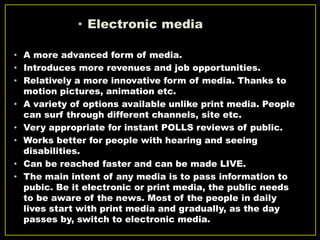 • Electronic media
• A more advanced form of media.
• Introduces more revenues and job opportunities.
• Relatively a more innovative form of media. Thanks to
motion pictures, animation etc.
• A variety of options available unlike print media. People
can surf through different channels, site etc.
• Very appropriate for instant POLLS reviews of public.
• Works better for people with hearing and seeing
disabilities.
• Can be reached faster and can be made LIVE.
• The main intent of any media is to pass information to
pubic. Be it electronic or print media, the public needs
to be aware of the news. Most of the people in daily
lives start with print media and gradually, as the day
passes by, switch to electronic media.
 