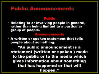 Public
• Relating to or involving people in general,
rather than being limited to a particular
group of people.
Announcements
• A written or spoken statement that tells
people about something.
“An public announcement is a
statement (written or spoken ) made
to the public or to the media which
gives information about something
that has happened or that will
happen.”
 
