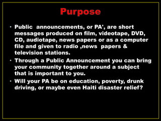 • Public announcements, or PA', are short
messages produced on film, videotape, DVD,
CD, audiotape, news papers or as a computer
file and given to radio ,news papers &
television stations.
• Through a Public Announcement you can bring
your community together around a subject
that is important to you.
• Will your PA be on education, poverty, drunk
driving, or maybe even Haiti disaster relief?
 