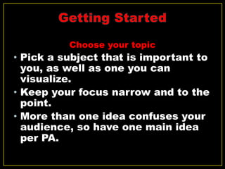 Choose your topic
• Pick a subject that is important to
you, as well as one you can
visualize.
• Keep your focus narrow and to the
point.
• More than one idea confuses your
audience, so have one main idea
per PA.
 