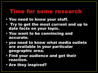  You need to know your stuff.
 Try to get the most current and up to
date facts on your topic.
 You want to be convincing and
accurate.
 you need to know what media outlets
are available in your particular
geographic area.
 Find your audience and get their
reaction.
 Are they inspired?
 