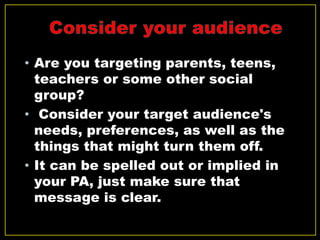 • Are you targeting parents, teens,
teachers or some other social
group?
• Consider your target audience's
needs, preferences, as well as the
things that might turn them off.
• It can be spelled out or implied in
your PA, just make sure that
message is clear.
 