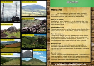 Estação das antenas

montanhas

Morro dos Faca - Frente

Montanhas
Esta cidade a todos encanta, seu relevo ondulante
exibe lindas e exuberantes cachoeiras, rios e córregos, matas
abundantes abrigando aves e animais de grande beleza.
Morro dos Escravos

Estação da antenas
Localizada no bairro Viradouro a 3 km da cidade de São Pedro
da União. Principal via de acesso é pela rodovia Br 146 sentido a
Bom Jesus da Penha.

Alencar Flório

Pedra da Maria Faca

Pedra da Maria Faca
A aproximadamente 4 km de São Pedro da União. Sentido Bairro
Charco, famozo morro da Maria Faca, estrada de fácil acesso.
Muro dos escravos.
Construído há mais de 100 anos pelos escravos, antes mesmo
da colonização de São Pedro da União. Ainda encontra neste
local uma casa de feita de madeira e barro. Encontra-se a 1 km
da cidade sentido Bairro Areias próximo ao Bairro Cariocas.

Vista Bairro Arrudas
Alencar Flório

Cerra Vista da cidade

Alencar Flório

Morro dos Faca - atraz

Cerra do Ivelson
Umas da Principais cerras avistada da cidade. Localiza aproximadademente a 8 km, estrada de bem difícil acesso saída para Jacuí sentido Poço da Lontra. Baste conhecida pelo fato da maioria
da chuvas virem da sua direção para a cidade.

Vista Bairro Alves

20

Morro dos Faca
Localizado a 5km da cidade. Seu acesso se da pelo Bairro
Fagundes ou Pelo Bairro Charco. Ideal para fazer trilha a pé,
cujo topo tem uma enorme pedra que se da visada a maioria das
cidades vizinhas.

Alencar Flório

Alencar Flório

www.saopedrodauniao.mg.gov.br

21

 