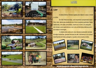 lazer
Lazer
A cidade oferece diversas opções para relaxar o corpo a mente

Alencar Flório

Alencar Flório

e a alma.
Em São Pedro da União, você encontrará campeonatos esportivos, área aberta para academia ao ar livre e academia particular, festas
tradicionais, uma rádio comunitária, cinema ao ar livre e um pesqueiro
com shows e sons automotivos e com uma comida tipica deliciosa servida a todos os domingos.
A cidade ainda conta com uma natureza exuberante cercada
de belas montanhas, grandes lavouras de café, cachoeiras e um incrével
hotel fazenda de lindas paisagens e açúdes onde encanta a todos.

rio

ar Fló

Alenc

24

www.saopedrodauniao.mg.gov.br

25

 