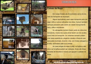 coisas da roça
Coisas da Roça
Em nossa Cidade são Encontrados carros de boi,
meio de transporte do município.
Alguns agricultores usam esse transporte para carregar milho e outros cultivados nos sítios. Comum também
carroças passarem pelo centro da cidade transportando
cana, milho e recicláveis.
As calvagadas também fazem parte da rotina dos
moradores, muitos dos quais ainda fazem uso de cavalos
como meio de transporte. Os visitantes também podem
viver essa experiência, alugando cavalos e fazendo passeios pelo município, durante o dia, com lindas paisagens o
a noite, iluminados pela lua e estrela.
As casa antigas de taipa e pilão, os fogões a ale-

Alencar Flório

nha e as fornalhas podem ser visitadas. Ainda são feitas
fornadas de biscoitos e roscas que aguçam o paladar de
todos.

28

www.saopedrodauniao.mg.gov.br

29

 