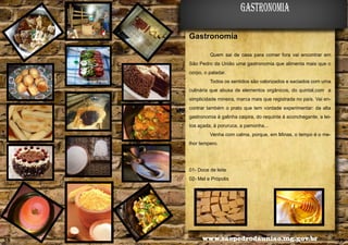 gastronomia
Gastronomia
Quem sai de casa para comer fora vai encontrar em
São Pedro da União uma gastronomia que alimenta mais que o
corpo, o paladar.
Todos os sentidos são valorizados e saciados com uma

Alencar Flório

culinária que abusa de elementos orgânicos, do quintal,com a
simplicidade mineira, marca mais que registrada no país. Vai encontrar também o prato que tem vontade experimentar: da alta
gastronomia à galinha caipira, do requinte à aconchegante, a leitoa açada, à poruruca, a pamonha...
Venha com calma, porque, em Minas, o tempo é o melhor tempero.

01- Doce de leite
02- Mel e Própolis
04

38

05

www.saopedrodauniao.mg.gov.br

39

 