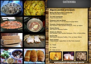 gastronomia
Alguns pontos principais:
Mickey Bar Resturante e Lanchonete
Rua Maria Amélia D. Barbosa
Tio João Lanchonete
Praça da Igreja Matriz
Pesqueiro Vale das Rosas
Bairro Viradouro à 1 Km da praça da Igreja Matriz
Pousada e Restaurante do Nenzinho
Rua Vereador João Cândido Rodrigues - Próx. ao Velório
Padaria Reluke
Rua Joaquim Marques Padilha
Padaria do Gilberto
Rua Vereador João Candido Rodrigues - Próx. a Polícia Militar
Esquina Mix
Rua Joaquim Marques Padilha - Próx. ao Super. Reluke
Pops Lanches
Praça principal - Igreja Matriz de São Pedro Apóstulo
03 - Pastel
04 - Queijo
05 - Balas de coco
03

40

04

www.saopedrodauniao.mg.gov.br

05

41

 
