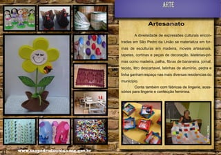Arte
Artesanato
A diversidade de expressões culturais encontradas em São Pedro da União se materializa em formas de esculturas em madeira, moveis artesanais,
tapetes, cortinas e peças de decoração. Matérias-primas como madeira, palha, fibras de bananeira, jornal,
tecido, litro descartavel, latinhas de alumínio, pedra e
linha ganham espaço nas mais diversas residencias do
município.

Alencar Flório

Conta também com fábricas de lingerie, acessórios para lingerie e confecção feminina.

42

www.saopedrodauniao.mg.gov.br

43

 