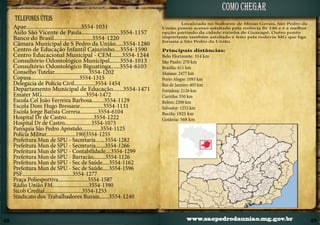 como chegar
TELEFONES ÚTEIS

Apae.....................................3554-1031
Asilo São Vicente de Paula..........................3554-1157
Banco do Brasil..........................3554-1220
Câmara Municipal de S Pedro da União.....3554-1280
Centro de Educação Infantil Cajuzinho....3554-1590
Centro Educacional Municipal - CEM.......3554-1244
Consultório Odontológico Municipal.......3554-1013
Consultório Odontológico Biguatinga......3554-6103
Conselho Tutelar.........................3554-1202
Copasa...................................3554-1315
Delegacia de Polícia Civil...............3554-1454
Departamento Municipal de Educação.......3554-1471
Emater MG................................3554-1472
Escola Cel João Ferreira Barbosa.........3554-1129
Escola Dom Hugo Bressane.................3554-1131
Escola Jorge Batista Correia.............3554-6104
Hospital Dr de Castro....................3554-1222
Hospital Dr de Castro....................3554-1073
Paróquia São Pedro Apóstulo..............3554-1125
Polícia Militar......................190|3554-1255
Prefeitura Mun de SPU - Secretaria.......3554-1282
Prefeitura Mun de SPU - Secretaria.......3554-1266
Prefeitura Mun de SPU - Contabilidade....3554-1299
Prefeitura Mun de SPU - Barracão.........3554-1126
Prefeitura Mun de SPU - Sec de Saúde.....3554-1162
Prefeitura Mun de SPU - Sec de Saúde.....3554-1596
PSF......................................3554-1277
Praça Poliesportiva......................3554-1587
Rádio União FM...........................3554-1390
Sicob Credial............................3554-1253
Sindicato dos Trabalhadores Rurais.......3554-1240

48

Localizada no Sudoeste de Minas Gerais, São Pedro da
União possui acesso asfaltado pela rodovia Br 146 e é a melhor
opção partindo da cidade vizinha de Guaxupé. Outro ponto
importante também asfaltado é feito pela rodovia MG que liga
Juruaia a São Pedro da União.

Principais distâncias:
Belo Horizonte: 314 km
São Paulo: 270 km
Brasília: 611 km
Manaus: 2477 km
Porto Alegre: 1093 km
Rio de Janeiro: 403 km
Fortaleza: 2126 km
Curitiba: 550 km
Belém: 2200 km
Salvador: 1252 km
Recife: 1925 km
Goiânia: 568 km

www.saopedrodauniao.mg.gov.br

49

 