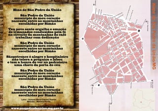 Hino de São Pedro da União
São Pedro da União
município do meu coração
nasceste entre as montanhas
escolhidas por Simão
Teu povo sente orgulho e emoção
de irmanados conduzidos pela fé
no circuito da montanhas do café
trabalhar com dedicação
São Pedro da União
município do meu coração
nasceste entre as montanhas
escolhidas por Simão
Sãopetrence é alegre e hospitaleiro
não tolera a preguiça o labeu
e tem a honra de ver no padroieiro
uma chave da porta do céu
São Pedro da União
município do meu coração
nasceste entre as montanhas
escolhidas por Simão
São Pedro da União
município do meu coração
nasceste entre as montanhas
escolhidas por Simão
Letra - Hosana Maria Corrêa Soares
Melodia - Mariana Pinho

50

www.saopedrodauniao.mg.gov.br

 