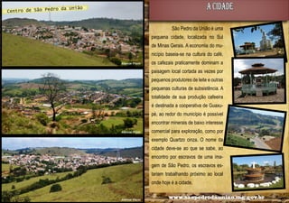 A CIDADE

o da União
Centro de São Pedr

São Pedro da União é uma
pequena cidade, localizada no Sul
de Minas Gerais. A economia do município baseia-se na cultura do café,
Alencar Flório

os cafezais praticamente dominam a
paisagem local cortada as vezes por
pequenos produtores de leite e outras
pequenas culturas de subsistência. A
totalidade de sua produção cafeeira
é destinada a cooperativa de Guaxupé, ao redor do município é possível
encontrar minerais de baixo interesse

Alencar Flório

comercial para exploração, como por
exemplo Quartzo cinza. O nome da
cidade deve-se ao que se sabe, ao
encontro por escravos de uma imagem de São Pedro, os escravos estariam trabalhando próximo ao local
onde hoje é a cidade.

06

Alencar Flório

www.saopedrodauniao.mg.gov.br

07

 