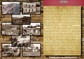 HISTÓRIA
Anterior a 1853 existia na localidade, onde hoje se ergue a
sede municipal, uma rude capela de taipa que servia de ponto
de orações a todos os fazendeiros e respectivos serviçais da
redondeza. Neste ano de 1853, um lenhador, com o curioso
nome de Pedro Espetáculo, ao manejar a foice num roçado,
descobriu uma imagem de São Pedro, talhada em madeira. O
fato, como não poderia deixar de acontecer naquela época e
naquelas paragens, foi levado à conta de milagre e serviu para
congregar dezenove proprietários de terras da redondeza, os
quais, por escritura de doação passada na Fazenda de São
Pedro, constituíram o patrimônio da capela de São Pedro, com
sessenta alqueires de terra, a maioria dos proprietários doando
quatro alqueires e outros um alqueire geométrico.
Desse ato surgiu, além do patrimônio, a idéia do topônimo,
São Pedro, em homenagem ao santo que passava a padroeiro
local, e União celebrando os doadores unidos numa vontade.
Imediatamente, foi iniciada a construção de um pequeno templo
mais condigno com o patrimônio de que passava o padroeiro
a dispor e, em torno dele, fixaram-se os primeiros moradores.
Tinha assim início o núcleo em torno do qual se formou, com o
tempo, o povoado e, mais tarde, a cidade São Pedro da União.
Em 1870, já o povoado tinha suficiente importância para
ser elevado à categoria de distrito, e o foi, ligado administrativamente à comarca de Rio Grande, cuja sede era em Passos
e se constituía então, dos termos de Passos, São Sebastião do
Paraíso e outros municípios e distritos, sendo o de São Sebastião do Paraíso, sede do município de Jacuí. Fator preponderante na evolução do novo povoado e distrito foi o ser aquele
ponto passagem obrigatória para quantos, de toda a região, se
dirigiam ao oeste mineiro. Enquanto isto, a agricultura servia
aos que se fixavam como elemento econômico para maiores
desenvolvimentos

08

www.saopedrodauniao.mg.gov.br

09

 