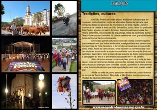 TRADIÇÕES
Tradições, culturas
Em São Pedro da União possui tradições culturais que enriquecem nossa história, como as afamadas festas de barraca, que
conquista todas as pessoas do município e de toda região. Janeiro
acontece na cidade a festa de São Sebastião; junho, festa do padroeiro
São Pedro; agosto, no bairro Arrudas, festa da padroeira nossa Senhora; setembro, no povoado de Biguatinga, festa da padroeira Santa
Terezinha e outubro também na cidade celebra-se com grandiosidade a
festa de Nossa Senhora Aparecida.
Em nosso painel cultural ainda exibe várias comemorações
que merecem ser por todos lembrados. A religiosidade em janeiro das
companhias de Reis; fevereiro, o fervor do carnaval que arrasta multidões; maio, festa do carro de boi, onde reúnem os carreiros das cidades vizinhas encerrando a esplendorosa festa com shows de diversos
cantores; dezembro, com a maravilhosa queima de fogos comemorando
a passagem do ano e o aniversário da cidade em 1º de janeiro.
Além de todas essas comemorações, junho é o mês de destaque, pois as tradicionais festas juninas das escolas municipais encantam a todas as crianças com comidas típicas, quadrilhas e brincadeiras
– uma festa multicolorida que toda a população vem com prazer prestigiar.
Ainda no mês de junho temos em residências, ruas e bairros
os terços de Santo Antônio, São João e São Pedro, sempre acompanhados de iguarias deliciosas.

12

Alencar Flório

www.saopedrodauniao.mg.gov.br

13

 