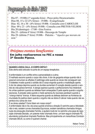 Dia 07 - 19:00h (1ª segunda-feira) - Prece pelos Desencarnados
  Dias 08, 15 e 22 (3ªs feiras) - 19:00h - Evangelização
  Dias 02, 16 e 30 - (4ªs feiras) 19:00h - Consulta com CABOCLOS
  Dias 09 e 23 - (4ªs feiras) 19:00h - Consulta com PRETOS-VELHOS
  Dia 20 (domingo) - 17:00 - Gira Festiva
  Dia 25 - (última 6ª feira) 19:00h - Descarga do Templo
  Dia 29- (última 3ª feira) 19:00h - Palestra - “Aqueles que moram em
  mim”




 Próximos eventos beneficentes
 Em julho realizaremos na FEC a nossa
 3ª Sessão Pipoca.


QUANDO A BOCA CALA...O CORPO GRITA!!!
Este alerta está colocado na porta de um espaço terapêutico.

A enfermidade é um conflito entre a personalidade e a alma.
O resfriado escorre quando o corpo não chora. A dor de garganta entope quando não é
possível comunicar as aflições.O estômago arde quando as raivas não conseguem sair.
O diabetes invade quando a solidão dói.O corpo engorda quando a insatisfação aperta.
A dor de cabeça deprime quando as duvidas aumentam.O coração desiste quando o sen-
tido da vida parece terminar. A alergia aparece quando o perfeccionismo fica intolerável.
As unhas quebram quando as defesas ficam ameaçadas.O peito aperta quando o orgulho
escraviza. A pressão sobe quando o medo aprisiona.As neuroses paralisam quando a
“criança interna” tiraniza. A febre esquenta quando as defesas detonam as fronteiras da
imunidade.Os joelhos doem quando o orgulho não se dobra.O câncer mata quando não se
perdoa e/ou cansa de viver.
E as dores caladas? Como falam em nosso corpo?
A enfermidade não é má, ela avisa quando erramos a direção.O caminho para a felicidade
não é reto, existem curvas chamadas Equívocos, existem semáforos chamados Amigos,
luzes de precaução chamadas Família, e ajudará muito ter no caminho uma peça de repo-
sição chamada Decisão, um potente motor chamado Amor, um bom seguro chamado FÉ,
abundante combustível chamado Paciência. Mas principalmente um maravilhoso Condutor
chamado DEUS, ou como O queiram chamar.

                                                                           Nelson Torres

                                                                                            2
 