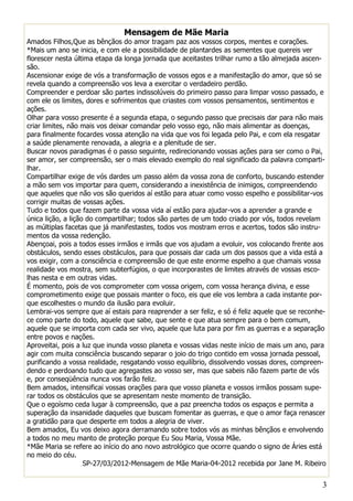 Mensagem de Mãe Maria
Amados Filhos,Que as bênçãos do amor tragam paz aos vossos corpos, mentes e corações.
*Mais um ano se inicia, e com ele a possibilidade de plantardes as sementes que quereis ver
florescer nesta última etapa da longa jornada que aceitastes trilhar rumo a tão almejada ascen-
são.
Ascensionar exige de vós a transformação de vossos egos e a manifestação do amor, que só se
revela quando a compreensão vos leva a exercitar o verdadeiro perdão.
Compreender e perdoar são partes indissolúveis do primeiro passo para limpar vosso passado, e
com ele os limites, dores e sofrimentos que criastes com vossos pensamentos, sentimentos e
ações.
Olhar para vosso presente é a segunda etapa, o segundo passo que precisais dar para não mais
criar limites, não mais vos deixar comandar pelo vosso ego, não mais alimentar as doenças,
para finalmente focardes vossa atenção na vida que vos foi legada pelo Pai, e com ela resgatar
a saúde plenamente renovada, a alegria e a plenitude de ser.
Buscar novos paradigmas é o passo seguinte, redirecionando vossas ações para ser como o Pai,
ser amor, ser compreensão, ser o mais elevado exemplo do real significado da palavra comparti-
lhar.
Compartilhar exige de vós dardes um passo além da vossa zona de conforto, buscando estender
a mão sem vos importar para quem, considerando a inexistência de inimigos, compreendendo
que aqueles que não vos são queridos aí estão para atuar como vosso espelho e possibilitar-vos
corrigir muitas de vossas ações.
Tudo e todos que fazem parte da vossa vida aí estão para ajudar-vos a aprender a grande e
única lição, a lição do compartilhar; todos são partes de um todo criado por vós, todos revelam
as múltiplas facetas que já manifestastes, todos vos mostram erros e acertos, todos são instru-
mentos da vossa redenção.
Abençoai, pois a todos esses irmãos e irmãs que vos ajudam a evoluir, vos colocando frente aos
obstáculos, sendo esses obstáculos, para que possais dar cada um dos passos que a vida está a
vos exigir, com a consciência e compreensão de que este enorme espelho a que chamais vossa
realidade vos mostra, sem subterfúgios, o que incorporastes de limites através de vossas esco-
lhas nesta e em outras vidas.
É momento, pois de vos comprometer com vossa origem, com vossa herança divina, e esse
comprometimento exige que possais manter o foco, eis que ele vos lembra a cada instante por-
que escolhestes o mundo da ilusão para evoluir.
Lembrai-vos sempre que aí estais para reaprender a ser feliz, e só é feliz aquele que se reconhe-
ce como parte do todo, aquele que sabe, que sente e que atua sempre para o bem comum,
aquele que se importa com cada ser vivo, aquele que luta para por fim as guerras e a separação
entre povos e nações.
Aproveitai, pois a luz que inunda vosso planeta e vossas vidas neste início de mais um ano, para
agir com muita consciência buscando separar o joio do trigo contido em vossa jornada pessoal,
purificando a vossa realidade, resgatando vosso equilíbrio, dissolvendo vossas dores, compreen-
dendo e perdoando tudo que agregastes ao vosso ser, mas que sabeis não fazem parte de vós
e, por conseqüência nunca vos farão feliz.
Bem amados, intensificai vossas orações para que vosso planeta e vossos irmãos possam supe-
rar todos os obstáculos que se apresentam neste momento de transição.
Que o egoísmo ceda lugar à compreensão, que a paz preencha todos os espaços e permita a
superação da insanidade daqueles que buscam fomentar as guerras, e que o amor faça renascer
a gratidão para que desperte em todos a alegria de viver.
Bem amados, Eu vos deixo agora derramando sobre todos vós as minhas bênçãos e envolvendo
a todos no meu manto de proteção porque Eu Sou Maria, Vossa Mãe.
*Mãe Maria se refere ao início do ano novo astrológico que ocorre quando o signo de Áries está
no meio do céu.
                    SP-27/03/2012-Mensagem de Mãe Maria-04-2012 recebida por Jane M. Ribeiro


                                                                                               3
 