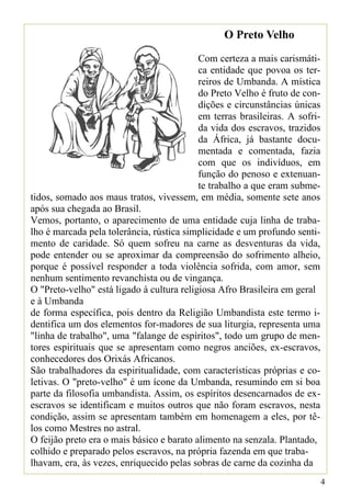 O Preto Velho
                                           Com certeza a mais carismáti-
                                           ca entidade que povoa os ter-
                                           reiros de Umbanda. A mística
                                           do Preto Velho é fruto de con-
                                           dições e circunstâncias únicas
                                           em terras brasileiras. A sofri-
                                           da vida dos escravos, trazidos
                                           da África, já bastante docu-
                                           mentada e comentada, fazia
                                           com que os indivíduos, em
                                           função do penoso e extenuan-
                                           te trabalho a que eram subme-
tidos, somado aos maus tratos, vivessem, em média, somente sete anos
após sua chegada ao Brasil.
Vemos, portanto, o aparecimento de uma entidade cuja linha de traba-
lho é marcada pela tolerância, rústica simplicidade e um profundo senti-
mento de caridade. Só quem sofreu na carne as desventuras da vida,
pode entender ou se aproximar da compreensão do sofrimento alheio,
porque é possível responder a toda violência sofrida, com amor, sem
nenhum sentimento revanchista ou de vingança.
O "Preto-velho" está ligado à cultura religiosa Afro Brasileira em geral
e à Umbanda
de forma específica, pois dentro da Religião Umbandista este termo i-
dentifica um dos elementos for-madores de sua liturgia, representa uma
"linha de trabalho", uma "falange de espíritos", todo um grupo de men-
tores espirituais que se apresentam como negros anciões, ex-escravos,
conhecedores dos Orixás Africanos.
São trabalhadores da espiritualidade, com características próprias e co-
letivas. O "preto-velho" é um ícone da Umbanda, resumindo em si boa
parte da filosofia umbandista. Assim, os espíritos desencarnados de ex-
escravos se identificam e muitos outros que não foram escravos, nesta
condição, assim se apresentam também em homenagem a eles, por tê-
los como Mestres no astral.
O feijão preto era o mais básico e barato alimento na senzala. Plantado,
colhido e preparado pelos escravos, na própria fazenda em que traba-
lhavam, era, às vezes, enriquecido pelas sobras de carne da cozinha da
                                                                             4
 